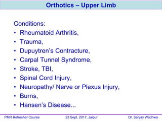 Conditions:
• Rheumatoid Arthritis,
• Trauma,
• Dupuytren’s Contracture,
• Carpal Tunnel Syndrome,
• Stroke, TBI,
• Spinal Cord Injury,
• Neuropathy/ Nerve or Plexus Injury,
• Burns,
• Hansen’s Disease...
Orthotics – Upper Limb
PMR Refresher Course 23 Sept. 2017, Jaipur Dr. Sanjay Wadhwa
 