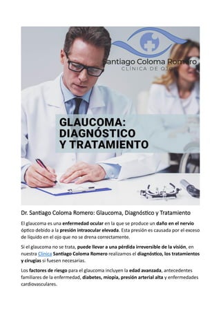 Dr. Santiago Coloma Romero: Glaucoma, Diagnóstico y Tratamiento
El glaucoma es una enfermedad ocular en la que se produce un daño en el nervio
óptico debido a la presión intraocular elevada. Esta presión es causada por el exceso
de líquido en el ojo que no se drena correctamente.
Si el glaucoma no se trata, puede llevar a una pérdida irreversible de la visión, en
nuestra Clínica Santiago Coloma Romero realizamos el diagnóstico, los tratamientos
y cirugías si fuesen necesarias.
Los factores de riesgo para el glaucoma incluyen la edad avanzada, antecedentes
familiares de la enfermedad, diabetes, miopía, presión arterial alta y enfermedades
cardiovasculares.
 