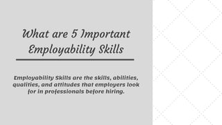 What are 5 Important
Employability Skills
Employability Skills are the skills, abilities,
qualities, and attitudes that employers look
for in professionals before hiring.
 