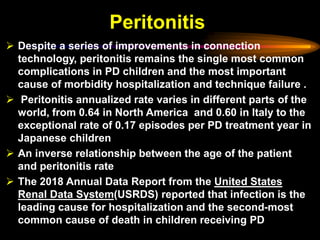 Peritonitis
➢ Despite a series of improvements in connection
technology, peritonitis remains the single most common
complications in PD children and the most important
cause of morbidity hospitalization and technique failure .
➢ Peritonitis annualized rate varies in different parts of the
world, from 0.64 in North America and 0.60 in Italy to the
exceptional rate of 0.17 episodes per PD treatment year in
Japanese children
➢ An inverse relationship between the age of the patient
and peritonitis rate
➢ The 2018 Annual Data Report from the United States
Renal Data System(USRDS) reported that infection is the
leading cause for hospitalization and the second-most
common cause of death in children receiving PD
 