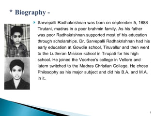  Sarvepalli Radhakrishnan was born on september 5, 1888
Tirutani, madras in a poor brahmin family. As his father
was poor Radhakrishnan supported most of his education
through scholarships. Dr. Sarvepalli Radhakrishnan had his
early education at Gowdie school, Tiruvallur and then went
to the Lutheran Mission school in Tirupati for his high
school. He joined the Voorhee’s college in Vellore and
latern switched to the Madras Christian College. He chose
Philosophy as his major subject and did his B.A. and M.A.
in it.
2
 