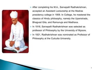  After completing his M.A., Sarvepalli Radhakrishnan,
accepted an Assistant Lectureship at the Madras
presidency college in 1909. In College, he mastered the
classics of Hindu philosophy, namely the Upanishads,
Bhagvad Gita, and Ramunuja and Madhava.
 In 1918, Sarvepalli Radhakrishnan was selected as
professor of Philosophy by the University of Mysore.
 In 1921, Radhakrishnan was nominated as Professor of
Philosophy at the Culcutta University.
3
 