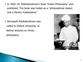  In 1923, Dr. Radhakrishnan’s book “Indian Philosophy” was
published. The book was hailed as a “philosophical classic
and a literary masterpiece.”
 Sarvepalli Radhakrishnan was
called to Oxford University, to
deliver lectures on Hindu
philosophy.
4
 
