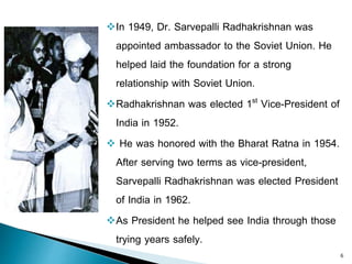 In 1949, Dr. Sarvepalli Radhakrishnan was
appointed ambassador to the Soviet Union. He
helped laid the foundation for a strong
relationship with Soviet Union.
Radhakrishnan was elected 1st Vice-President of
India in 1952.
 He was honored with the Bharat Ratna in 1954.
After serving two terms as vice-president,
Sarvepalli Radhakrishnan was elected President
of India in 1962.
As President he helped see India through those
trying years safely.
6
 