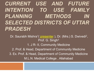 ASSESSMENT OF KNOWLEDGE, CURRENT USE AND FUTURE INTENTION TO USE FAMILY PLANNING METHODS IN SELECTED DISTRICTs OF UTTAR PRADESH   Dr. Saurabh Mishra1( presenter ), Dr. (Mrs.) S. Dwivedi2,Prof. G. Singh3 1. J R- II, Community Medicine 2. Prof. & Head, Department of Community Medicine  3. Ex. Prof. & Head, Department of Community Medicine  M.L.N. Medical College , Allahabad 