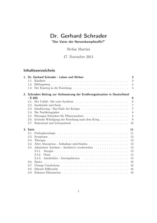 Dr. Gerhard Schrader
”Der Vater der Nervenkampfstoﬀe?”
Stefan Martini
17. November 2011
Inhaltsverzeichnis
1. Dr. Gerhard Schrader - Leben und Wirken 3
1.1. Kindheit . . . . . . . . . . . . . . . . . . . . . . . . . . . . . . . . . . . . . 3
1.2. Bildungsweg . . . . . . . . . . . . . . . . . . . . . . . . . . . . . . . . . . . 4
1.3. Der Einstieg in die Forschung . . . . . . . . . . . . . . . . . . . . . . . . . 5
2. Schraders Beitrag zur Verbesserung der Ernährungssituation in Deutschland
- E 605 6
2.1. Der Unfall - Die erste Synthese . . . . . . . . . . . . . . . . . . . . . . . . 6
2.2. Insektizide und Sarin . . . . . . . . . . . . . . . . . . . . . . . . . . . . . . 7
2.3. Inhaftierung - Das Ende des Krieges . . . . . . . . . . . . . . . . . . . . . 7
2.4. Die Nachkriegsjahre . . . . . . . . . . . . . . . . . . . . . . . . . . . . . . 8
2.5. Ehrungen Schraders für Pﬂanzenschutz . . . . . . . . . . . . . . . . . . . . 8
2.6. kritische Würdigung der Forschung nach dem Krieg . . . . . . . . . . . . . 9
2.7. Ruhestand und Lebensabend . . . . . . . . . . . . . . . . . . . . . . . . . 10
3. Sarin 11
3.1. Pathophysiologie . . . . . . . . . . . . . . . . . . . . . . . . . . . . . . . . 11
3.2. Symptome . . . . . . . . . . . . . . . . . . . . . . . . . . . . . . . . . . . . 12
3.3. Therapie . . . . . . . . . . . . . . . . . . . . . . . . . . . . . . . . . . . . . 13
3.4. Alter Absorption - Aufnahme unterbinden . . . . . . . . . . . . . . . . . . 13
3.5. Administer Antidote - Antidot(e) verabreichen . . . . . . . . . . . . . . . 13
3.5.1. Atropin . . . . . . . . . . . . . . . . . . . . . . . . . . . . . . . . . 13
3.5.2. Oxim . . . . . . . . . . . . . . . . . . . . . . . . . . . . . . . . . . 14
3.5.3. Antidotkits - Autoinjektoren . . . . . . . . . . . . . . . . . . . . . 15
3.6. Basics . . . . . . . . . . . . . . . . . . . . . . . . . . . . . . . . . . . . . . 16
3.7. Change Catabolysm . . . . . . . . . . . . . . . . . . . . . . . . . . . . . . 16
3.8. Disturb Diﬀerently . . . . . . . . . . . . . . . . . . . . . . . . . . . . . . . 16
3.9. Enhance Elimination . . . . . . . . . . . . . . . . . . . . . . . . . . . . . . 16
1
 