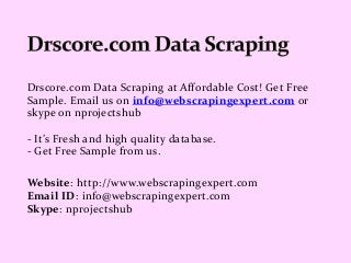Drscore.com Data Scraping at Affordable Cost! Get Free
Sample. Email us on info@webscrapingexpert.com or
skype on nprojectshub
- It’s Fresh and high quality database.
- Get Free Sample from us.
Website: http://www.webscrapingexpert.com
Email ID: info@webscrapingexpert.com
Skype: nprojectshub
 