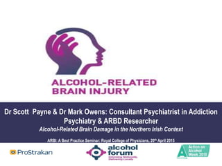 Dr Scott Payne & Dr Mark Owens: Consultant Psychiatrist in Addiction
Psychiatry & ARBD Researcher
Alcohol-Related Brain Damage in the Northern Irish Context
ARBI: A Best Practice Seminar: Royal College of Physicians, 20th April 2015
 