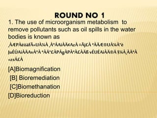 1. The use of microorganism metabolism to
remove pollutants such as oil spills in the water
bodies is known as
¸ÀÆPÀëöäfÃ«UÀ¼À ¸ÀºÁAiÀÄ¢AzÀ¤Ãj£À ªÀÄÆ®UÀ¼À°è
JuÉÚAiÀÄAvÀºÀ ªÀÄ°£ÀPÁgÀPÀªÀ£ÀÄßvÉUÉAiÀÄ®Ä §¼À¸ÀÄªÀ
«zsÁ£À
[A]Biomagnification
[B] Bioremediation
[C]Biomethanation
[D]Bioreduction
ROUND NO 1
 