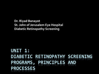 UNIT 1:
DIABETIC RETINOPATHY SCREENING
PROGRAMS, PRINCIPLES AND
PROCESSES
Dr. Riyad Banayot
St. John of Jerusalem Eye Hospital
Diabetic Retinopathy Screening
 