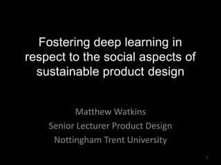 Fostering deep learning in
respect to the social aspects of
sustainable product design
Matthew Watkins
Senior Lecturer Product Design
Nottingham Trent University
1
 