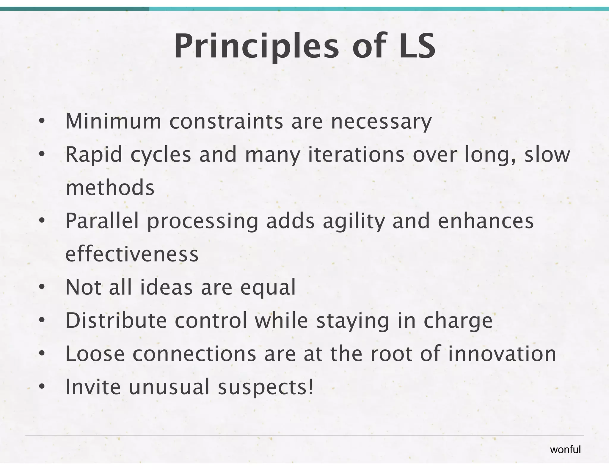 wonful 
Principles of LS 
• Minimum constraints are necessary 
• Rapid cycles and many iterations over long, slow 
methods 
• Parallel processing adds agility and enhances 
effectiveness 
• Not all ideas are equal 
• Distribute control while staying in charge 
• Loose connections are at the root of innovation 
• Invite unusual suspects! 
 