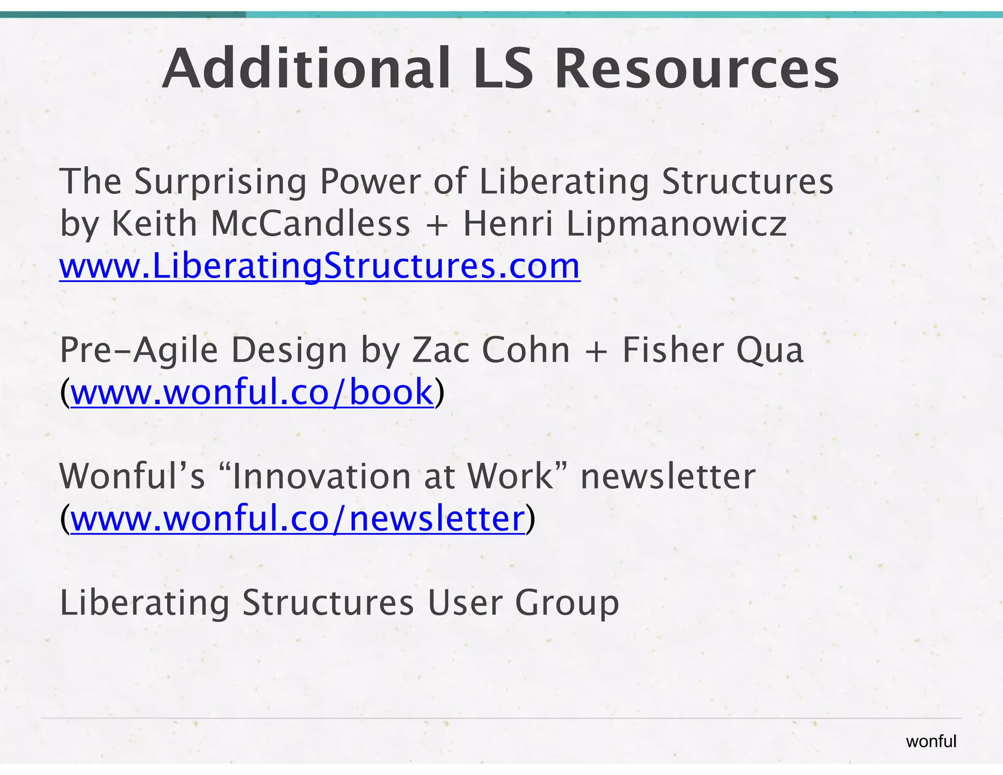 wonful 
Additional LS Resources 
The Surprising Power of Liberating Structures 
by Keith McCandless + Henri Lipmanowicz 
www.LiberatingStructures.com 
Pre-Agile Design by Zac Cohn + Fisher Qua 
(www.wonful.co/book) 
Wonful’s “Innovation at Work” newsletter 
(www.wonful.co/newsletter) 
Liberating Structures User Group 
 