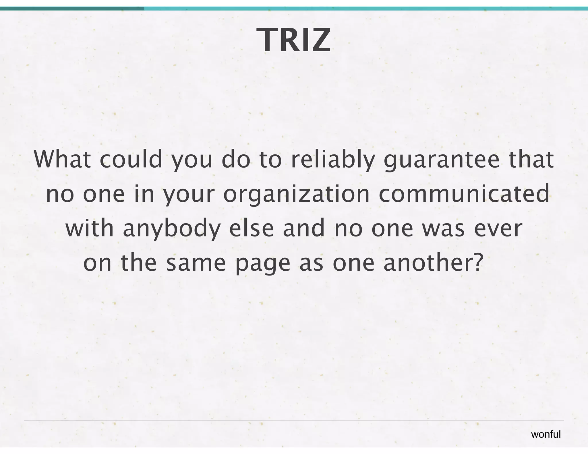 wonful 
TRIZ 
What could you do to reliably guarantee that 
no one in your organization communicated 
with anybody else and no one was ever 
on the same page as one another? 
 
