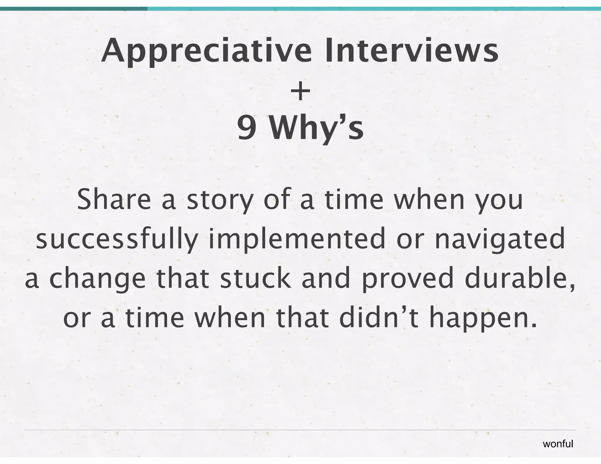 wonful 
Appreciative Interviews 
+ 
9 Why’s 
Share a story of a time when you 
successfully implemented or navigated 
a change that stuck and proved durable, 
or a time when that didn’t happen. 
 