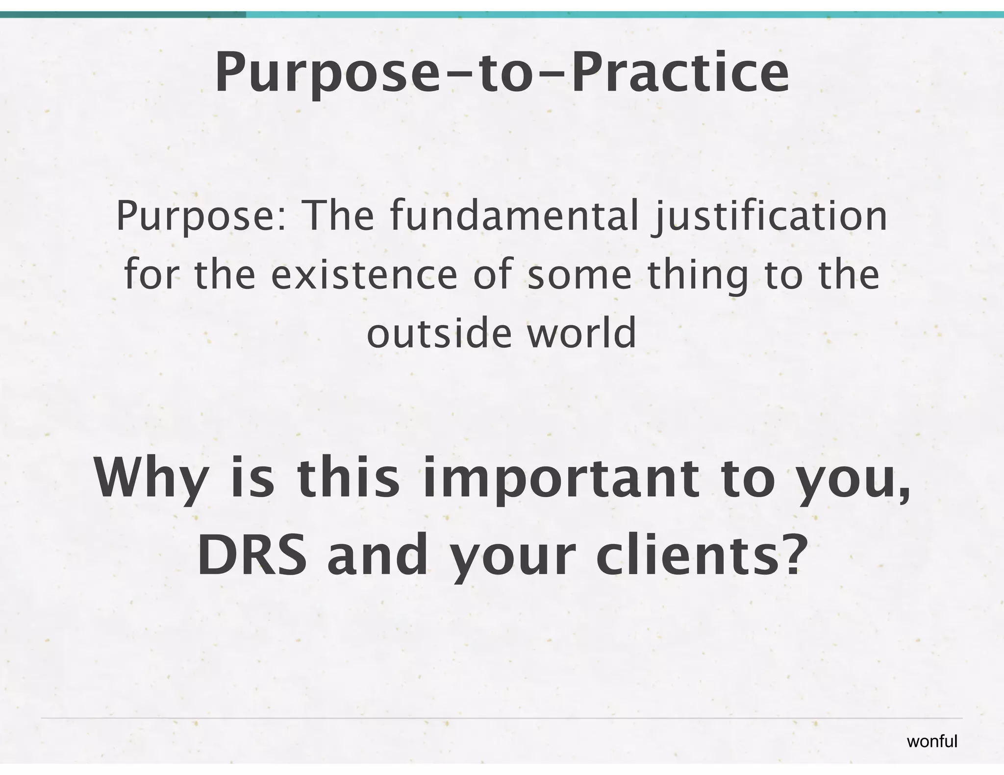 wonful 
Purpose-to-Practice 
Purpose: The fundamental justification 
for the existence of some thing to the 
outside world 
! 
Why is this important to you, 
DRS and your clients? 
 