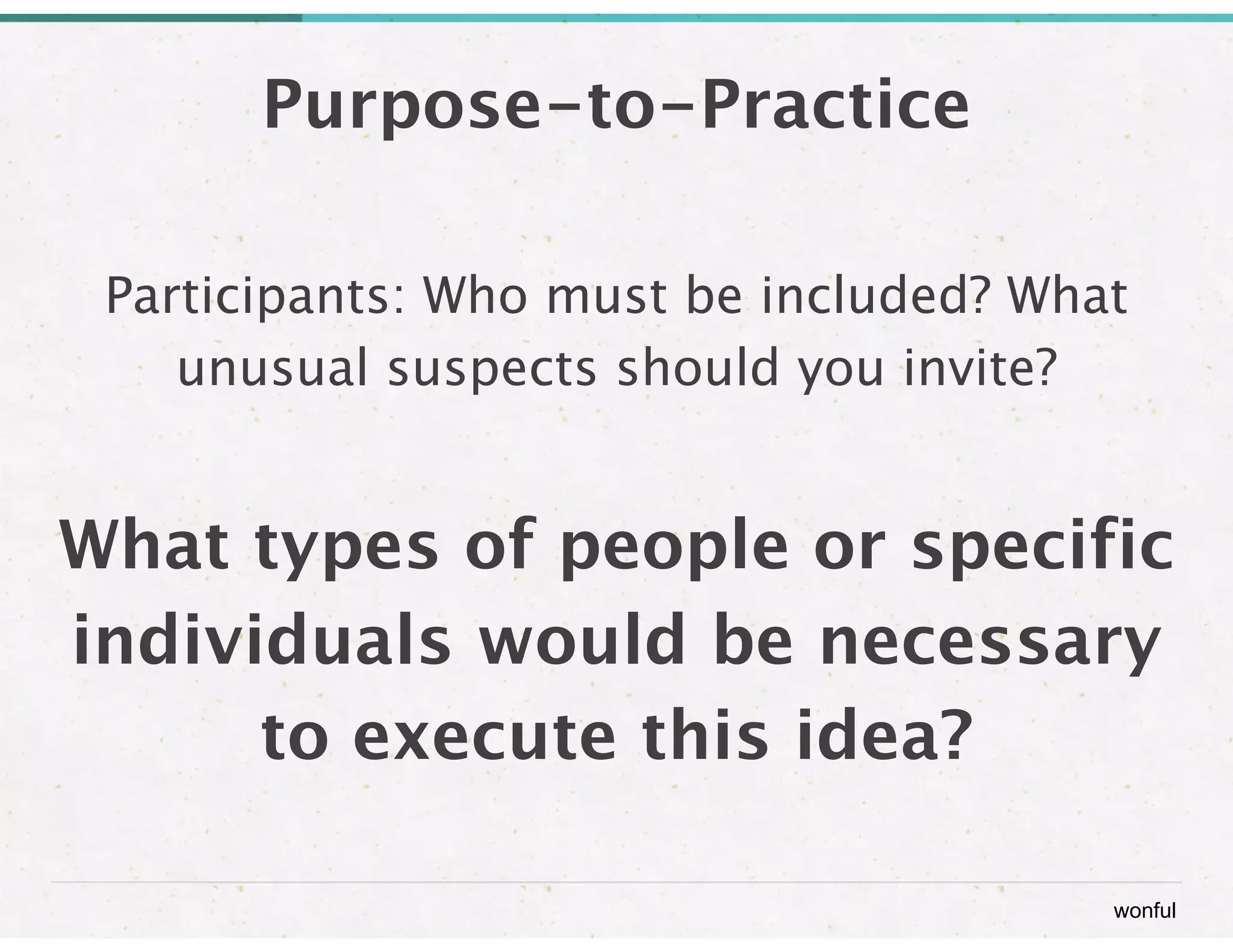 wonful 
Purpose-to-Practice 
Participants: Who must be included? What 
unusual suspects should you invite? 
! 
What types of people or specific 
individuals would be necessary 
to execute this idea? 
 