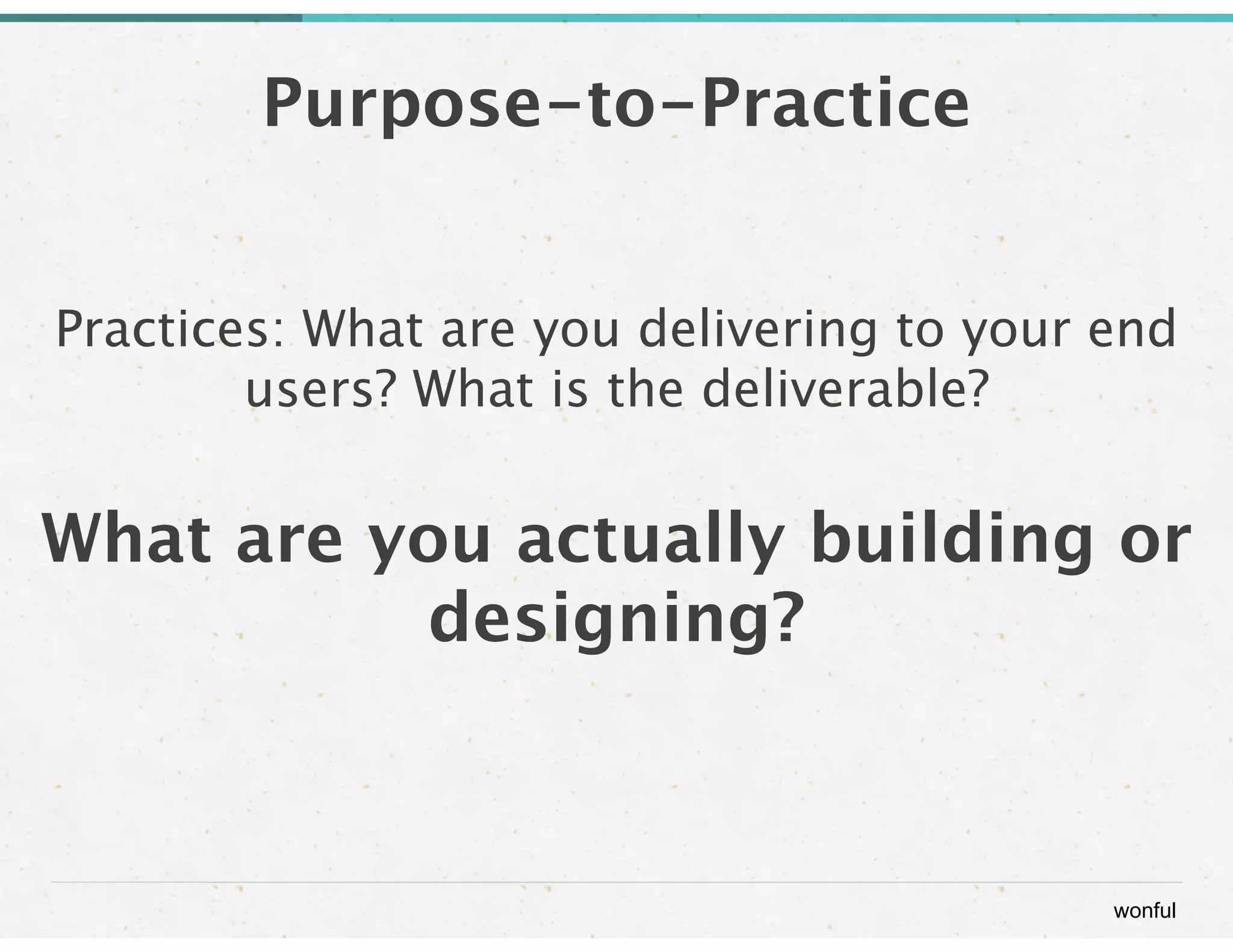 wonful 
Purpose-to-Practice 
Practices: What are you delivering to your end 
users? What is the deliverable? 
! 
What are you actually building or 
designing? 
 