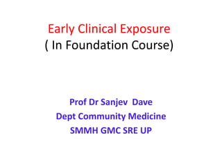 Early Clinical Exposure
( In Foundation Course)
Prof Dr Sanjev Dave
Dept Community Medicine
SMMH GMC SRE UP
 