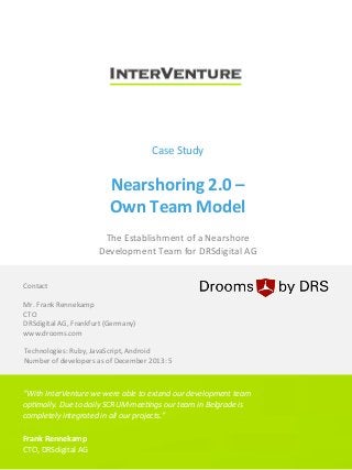  

	
  

Case	
  Study	
  

Nearshoring	
  2.0	
  –	
  	
  
Own	
  Team	
  Model	
  
The	
  Establishment	
  of	
  a	
  Nearshore	
  	
  
Development	
  Team	
  for	
  DRSdigital	
  AG	
  

Contact	
  
	
  
Mr.	
  Frank	
  Rennekamp	
  
CTO	
  
DRSdigital	
  AG,	
  Frankfurt	
  (Germany)	
  
www.drooms.com	
  
Technologies:	
  Ruby,	
  JavaScript,	
  Android	
  
Number	
  of	
  developers	
  as	
  of	
  December	
  2013:	
  5	
  

“With	
  InterVenture	
  we	
  were	
  able	
  to	
  extend	
  our	
  development	
  team	
  
op7mally.	
  Due	
  to	
  daily	
  SCRUM-­‐mee7ngs	
  our	
  team	
  in	
  Belgrade	
  is	
  
completely	
  integrated	
  in	
  all	
  our	
  projects.”	
  
	
  
Frank	
  Rennekamp	
  
CTO,	
  DRSdigital	
  AG	
  

 