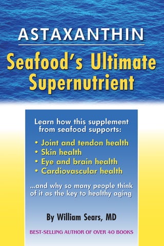 ASTAXANTHIN
Seafood’s Ultimate
Supernutrient
By William Sears, MD
ASTAXANTHIN
Learn how this supplement
from seafood supports:
• Joint and tendon health
• Skin health
• Eye and brain health
• Cardiovascular health
Seafood’s Ultimate
Supernutrient
BEST-SELLING AUTHOR OF OVER 40 BOOKS
Learn how this supplement
from seafood supports:
…and why so many people think
of it as the key to healthy aging
• Joint and tendon health
• Skin health
• Eye and brain health
• Cardiovascular health
…and why so many people think
of it as the key to healthy aging
 