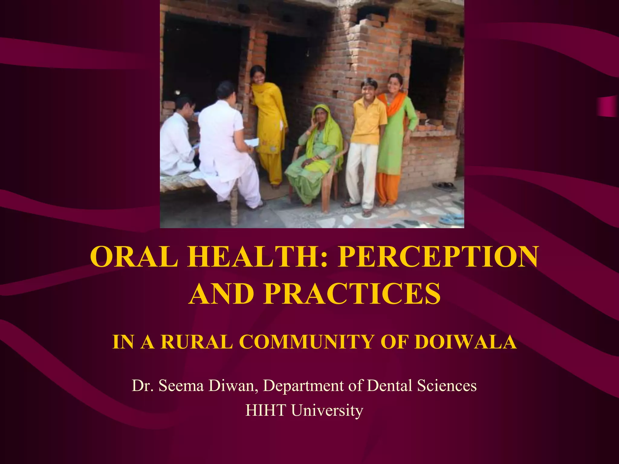 ORAL HEALTH: PERCEPTION AND PRACTICESIN A RURAL COMMUNITY OF DOIWALADr. Seema Diwan, Department of Dental SciencesHIHT University