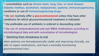 * comorbidities such as chronic heart, lung, liver, or renal disease;
diabetes mellitus; alcoholism; malignancies; asplenia; immunosuppressing
conditions or use of immunosuppressing drugs.
* Do not routinely offer a glucocorticosteroid unless they have other
conditions for which glucocorticosteroid treatment is indicated.
* the preferable use of antibiotic is ordered in descending order
* the use of antipseudomonal and anti MRSA medications according to
microbiological data and with consultation of microbiologists
• Switching from intravenous to oral
when patients are hemodynamically stable and improving clinically, are
able to ingest medications, and have a normally functioning
gastrointestinal tract.
 