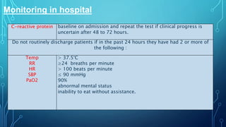 Monitoring in hospital
C-reactive protein baseline on admission and repeat the test if clinical progress is
uncertain after 48 to 72 hours.
Do not routinely discharge patients if in the past 24 hours they have had 2 or more of
the following :
Temp
RR
HR
SBP
PaO2
> 37.5°C
≥24 breaths per minute
> 100 beats per minute
≤ 90 mmHg
90%
abnormal mental status
inability to eat without assistance.
 