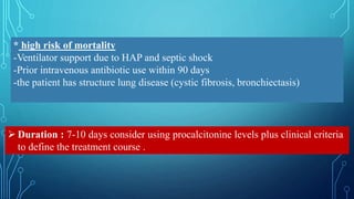 * high risk of mortality
-Ventilator support due to HAP and septic shock
-Prior intravenous antibiotic use within 90 days
-the patient has structure lung disease (cystic fibrosis, bronchiectasis)
 Duration : 7-10 days consider using procalcitonine levels plus clinical criteria
to define the treatment course .
 