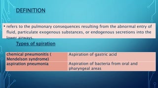 DEFINITION
• refers to the pulmonary consequences resulting from the abnormal entry of
fluid, particulate exogenous substances, or endogenous secretions into the
lower airways.
Aspiration of gastric acidchemical pneumonitis (
Mendelson syndrome)
Aspiration of bacteria from oral and
pharyngeal areas
aspiration pneumonia
Types of spiration
 