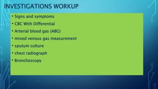 INVESTIGATIONS WORKUP
• Signs and symptoms
• CBC With Differential
• Arterial blood gas (ABG)
• mixed venous gas measurement
• sputum culture
• chest radiograph
• Bronchoscopy
 