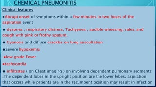CHEMICAL PNEUMONITIS
Clinical features
●Abrupt onset of symptoms within a few minutes to two hours of the
aspiration event
● dyspnea , respiratory distress, Tachypnea , audible wheezing, rales, and
cough with pink or frothy sputum.
● Cyanosis and diffuse crackles on lung auscultation
●Severe hypoxemia
●low grade Fever
●tachycardia
● infiltrates ( on Chest imaging ) on involving dependent pulmonary segments
.The dependent lobes in the upright position are the lower lobes. aspiration
that occurs while patients are in the recumbent position may result in infection
 