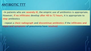 ANTIBIOTIC TTT
•In patients who are severely ill, the empiric use of antibiotics is appropriate.
However, if no infiltrates develop after 48 to 72 hours, it is appropriate to
stop antibiotics
•repeat a chest radiograph and discontinue antibiotics if the infiltrates and
signs and symptoms of pneumonia have resolved
 