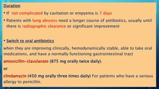 Duration
• If not complicated by cavitation or empyema is 7 days
• Patients with lung abscess need a longer course of antibiotics, usually until
there is radiographic clearance or significant improvement
• Switch to oral antibiotics
when they are improving clinically, hemodynamically stable, able to take oral
medications, and have a normally functioning gastrointestinal tract
amoxicillin-clavulanate (875 mg orally twice daily).
or
clindamycin (450 mg orally three times daily) For patients who have a serious
allergy to penicillin.
 
