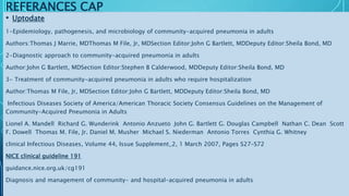 REFERANCES CAP
• Uptodate
1-Epidemiology, pathogenesis, and microbiology of community-acquired pneumonia in adults
Authors:Thomas J Marrie, MDThomas M File, Jr, MDSection Editor:John G Bartlett, MDDeputy Editor:Sheila Bond, MD
2-Diagnostic approach to community-acquired pneumonia in adults
Author:John G Bartlett, MDSection Editor:Stephen B Calderwood, MDDeputy Editor:Sheila Bond, MD
3- Treatment of community-acquired pneumonia in adults who require hospitalization
Author:Thomas M File, Jr, MDSection Editor:John G Bartlett, MDDeputy Editor:Sheila Bond, MD
Infectious Diseases Society of America/American Thoracic Society Consensus Guidelines on the Management of
Community-Acquired Pneumonia in Adults
Lionel A. Mandell Richard G. Wunderink Antonio Anzueto John G. Bartlett G. Douglas Campbell Nathan C. Dean Scott
F. Dowell Thomas M. File, Jr. Daniel M. Musher Michael S. Niederman Antonio Torres Cynthia G. Whitney
clinical Infectious Diseases, Volume 44, Issue Supplement_2, 1 March 2007, Pages S27–S72
NICE clinical guideline 191
guidance.nice.org.uk/cg191
Diagnosis and management of community- and hospital-acquired pneumonia in adults
 