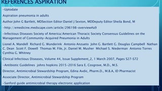 REFERENCES ASPIRATION
-Uptodate
Aspiration pneumonia in adults
Author:John G Bartlett, MDSection Editor:Daniel J Sexton, MDDeputy Editor:Sheila Bond, M
-http://emedicine.medscape.com/article/296198-overview#a9
-Infectious Diseases Society of America/American Thoracic Society Consensus Guidelines on the
Management of Community-Acquired Pneumonia in Adults
Lionel A. Mandell Richard G. Wunderink Antonio Anzueto John G. Bartlett G. Douglas Campbell Nathan
C. Dean Scott F. Dowell Thomas M. File, Jr. Daniel M. Musher Michael S. Niederman Antonio Torres
Cynthia G. Whitney
Clinical Infectious Diseases, Volume 44, Issue Supplement_2, 1 March 2007, Pages S27–S72
-Antibiotic Guidelines johns hopkins 2015-2016 Sara E. Cosgrove, M.D., M.S.
Director, Antimicrobial Stewardship Program, Edina Avdic, Pharm.D., M.B.A, ID Pharmacist
Associate Director, Antimicrobial Stewardship Program
-Sanford guide antimicrobial therapy electronic application
 