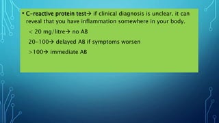 • C-reactive protein test if clinical diagnosis is unclear. it can
reveal that you have inflammation somewhere in your body.
< 20 mg/litre no AB
20-100 delayed AB if symptoms worsen
>100 immediate AB
 