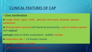 CLINICAL FEATURES OF CAP
• Chest manifestation
● cough, fever, rigors, chills , pleuritic chest pain, dyspnea, sputum
production
● Mucopurulent sputum with bacterial pneumonia, scant or watery sputum
with atypical
pathogen and on Chest examination audible crackles
● respiratory rate > 24 breaths/minute
● nausea, vomiting, diarrhea
● mental status changes, tachycardia
 