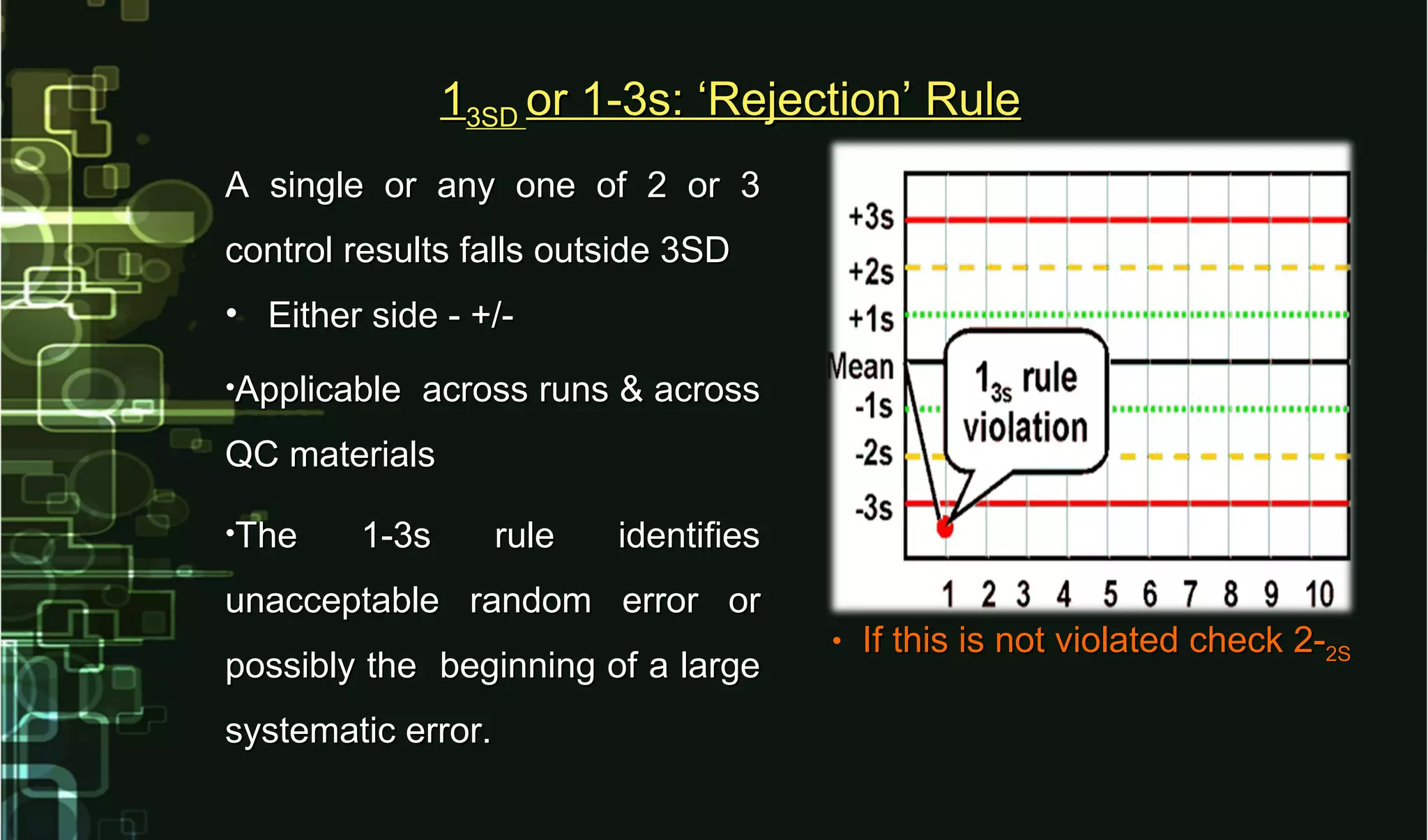 A single or any one of 2 or 3A single or any one of 2 or 3
control results falls outside 3SDcontrol results falls outside 3SD
• Either side - +/-Either side - +/-
•Applicable across runs & acrossApplicable across runs & across
QC materialsQC materials
•The 1-3s rule identifiesThe 1-3s rule identifies
unacceptable random error orunacceptable random error or
possibly the beginning of a largepossibly the beginning of a large
systematic error.systematic error.
• If this is not violated check 2-If this is not violated check 2-2S2S
113SD3SD or 1-3s: ‘Rejection’ Ruleor 1-3s: ‘Rejection’ Rule
 