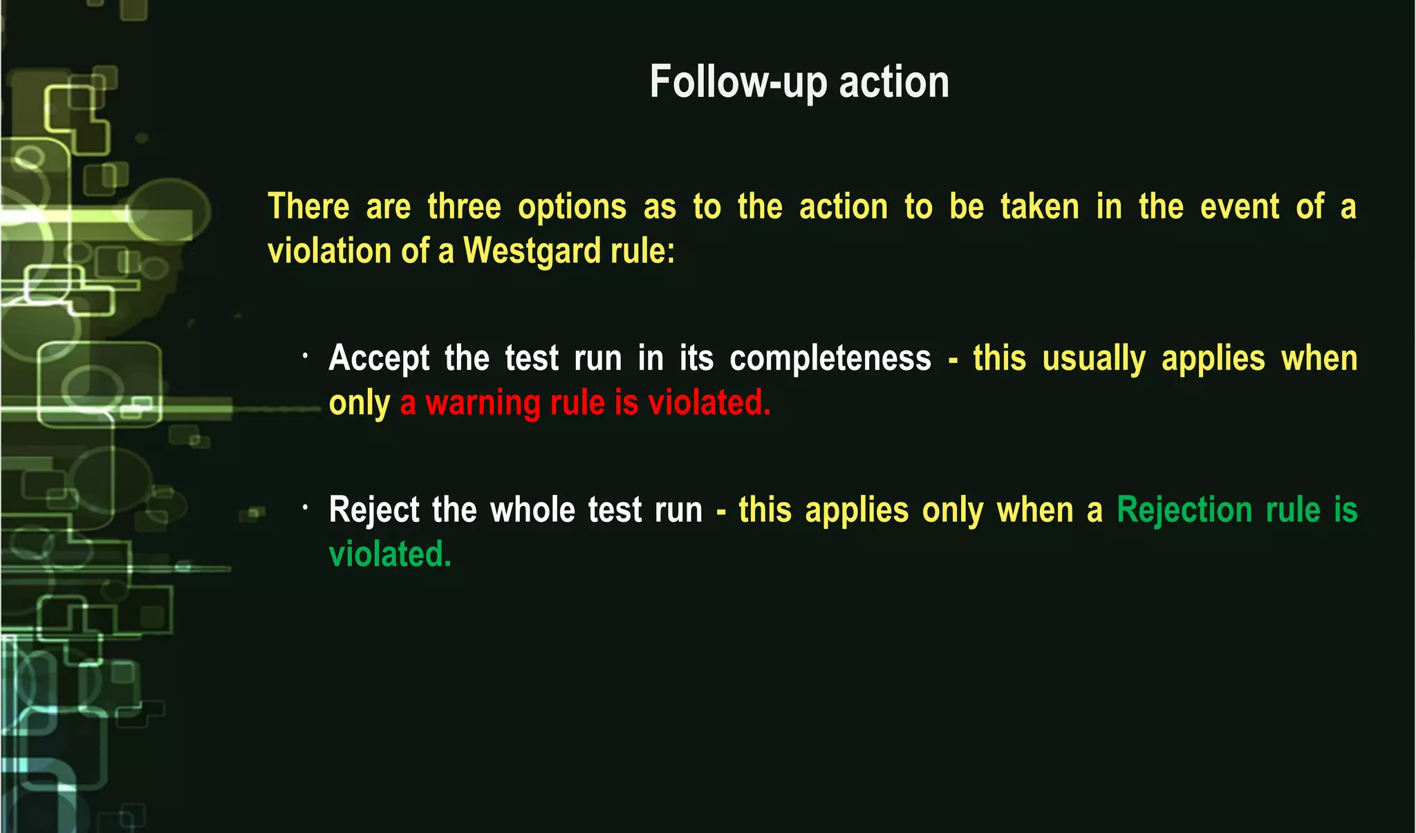 Follow-up action
There are three options as to the action to be taken in the event of a
violation of a Westgard rule:
• Accept the test run in its completeness - this usually applies when
only a warning rule is violated.
• Reject the whole test run - this applies only when a Rejection rule is
violated.
 