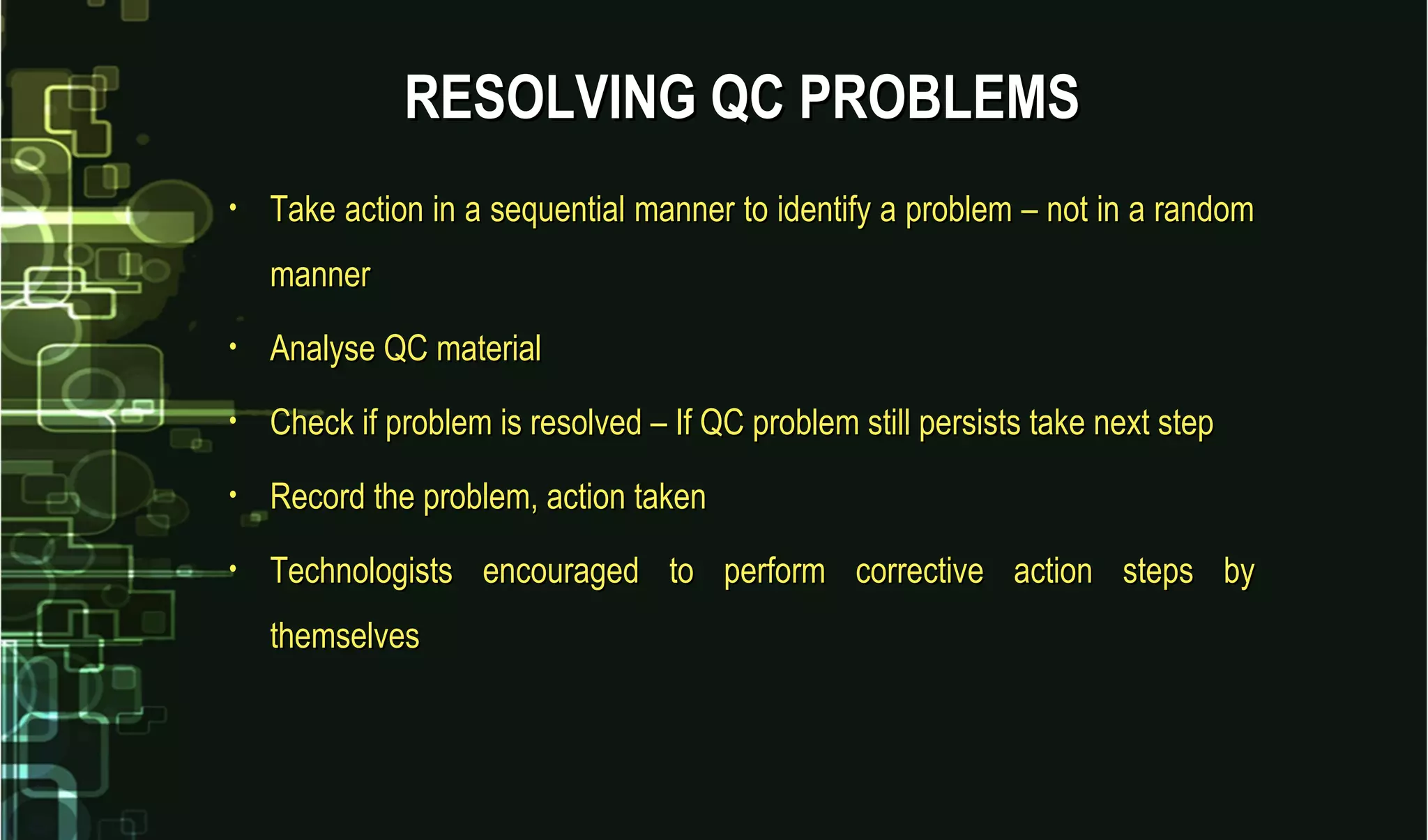 • Take action in a sequential manner to identify a problem – not in a randomTake action in a sequential manner to identify a problem – not in a random
mannermanner
• Analyse QC materialAnalyse QC material
• Check if problem is resolved – If QC problem still persists take next stepCheck if problem is resolved – If QC problem still persists take next step
• Record the problem, action takenRecord the problem, action taken
• Technologists encouraged to perform corrective action steps byTechnologists encouraged to perform corrective action steps by
themselvesthemselves
RESOLVING QC PROBLEMSRESOLVING QC PROBLEMS
 