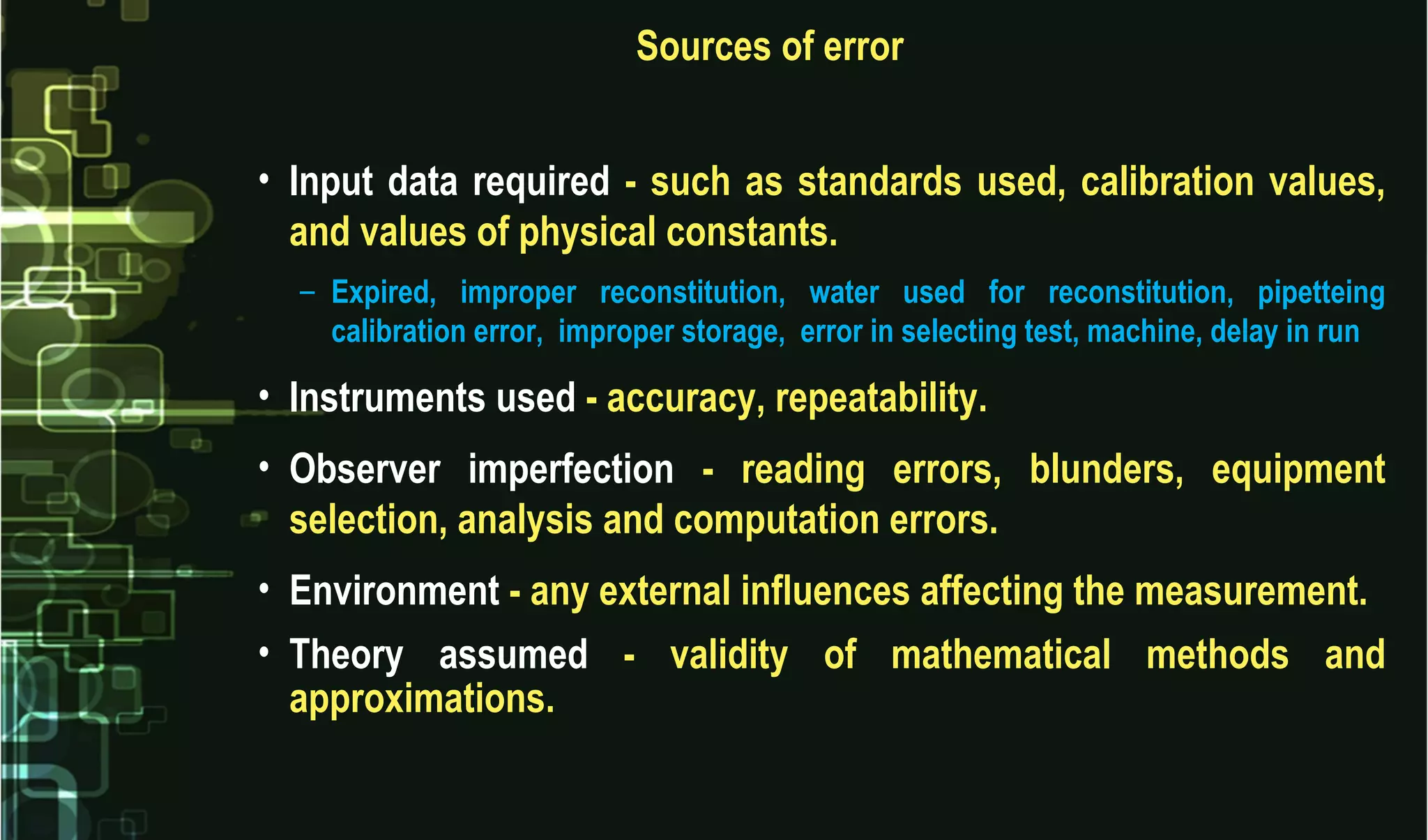Sources of error
• Input data required - such as standards used, calibration values,
and values of physical constants.
– Expired, improper reconstitution, water used for reconstitution, pipetteing
calibration error, improper storage, error in selecting test, machine, delay in run
• Instruments used - accuracy, repeatability.
• Observer imperfection - reading errors, blunders, equipment
selection, analysis and computation errors.
• Environment - any external influences affecting the measurement.
• Theory assumed - validity of mathematical methods and
approximations.
 