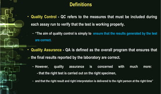 Definitions
• Quality Control - QC refers to the measures that must be included during
each assay run to verify that the test is working properly.
– “The aim of quality control is simply to ensure that the results generated by the test
are correct.
• Quality Assurance - QA is defined as the overall program that ensures that
the final results reported by the laboratory are correct.
– However, quality assurance is concerned with much more:
- that the right test is carried out on the right specimen,
– and that the right result and right interpretation is delivered to the right person at the right time”
 