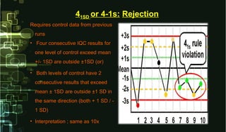 Requires control data from previousRequires control data from previous
runsruns
• Four consecutive IQC results forFour consecutive IQC results for
one level of control exceed meanone level of control exceed mean
+/- 1SD are outside ±1SD (or)+/- 1SD are outside ±1SD (or)
• Both levels of control have 2Both levels of control have 2
consecutive results that exceedconsecutive results that exceed
mean ± 1SD are outside ±1 SD inmean ± 1SD are outside ±1 SD in
the same direction (both + 1 SD / -the same direction (both + 1 SD / -
1 SD)1 SD)
• Interpretation ; same as 10xInterpretation ; same as 10x
41SD or 4-1s: Rejection
 