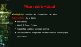 When a rule is violated …When a rule is violated …
Warning Rule – Use other rules to inspect the control points.
Rejection Rule – Out of Control
• Stop Testing
• Identify & Correct Problem
• Repeat Test on patient samples & controls
• Don't report results until problem solved and controls indicate proper
performance.
 