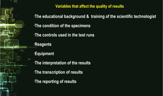 Variables that affect the quality of results
•The educational background & training of the scientific technologist
•The condition of the specimens
•The controls used in the test runs
•Reagents
•Equipment
•The interpretation of the results
•The transcription of results
•The reporting of results
 