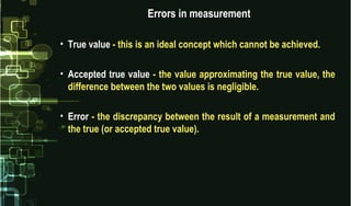 Errors in measurement
• True value - this is an ideal concept which cannot be achieved.
• Accepted true value - the value approximating the true value, the
difference between the two values is negligible.
• Error - the discrepancy between the result of a measurement and
the true (or accepted true value).
 
