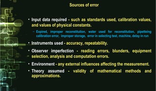 Sources of error
• Input data required - such as standards used, calibration values,
and values of physical constants.
– Expired, improper reconstitution, water used for reconstitution, pipetteing
calibration error, improper storage, error in selecting test, machine, delay in run
• Instruments used - accuracy, repeatability.
• Observer imperfection - reading errors, blunders, equipment
selection, analysis and computation errors.
• Environment - any external influences affecting the measurement.
• Theory assumed - validity of mathematical methods and
approximations.
 