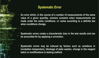 Systematic Error
• An error which, in the course of a number of measurements of the same
value of a given quantity, remains constant when measurements are
made under the same conditions, or varies according to a definite law
when conditions change.
• Systematic errors create a characteristic bias in the test results and can
be accounted for by applying a correction.
• Systematic errors may be induced by factors such as variations in
incubation temperature, blockage of plate washer, change in the reagent
batch or modifications in testing method.
 