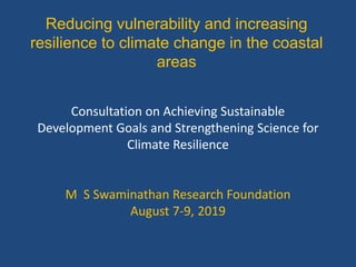 Reducing vulnerability and increasing
resilience to climate change in the coastal
areas
Consultation on Achieving Sustainable
Development Goals and Strengthening Science for
Climate Resilience
M S Swaminathan Research Foundation
August 7-9, 2019
 